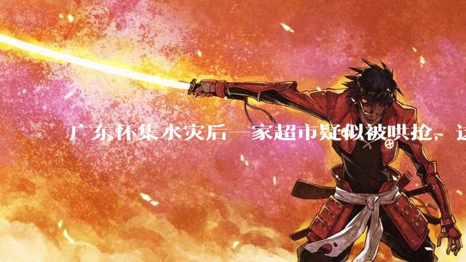 广东怀集水灾后一家超市疑似被哄抢，这种行为在灾难面前的道德和法律问题如何看待？