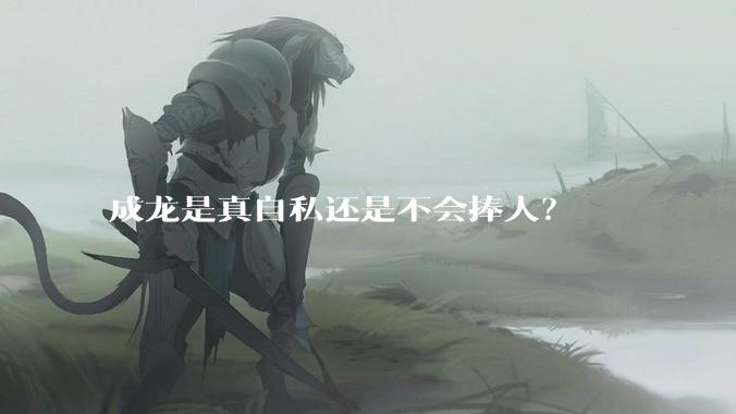 成龙是真自私还是不会捧人？